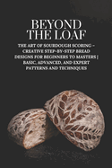 Beyond The Loaf: The Art of Sourdough Scoring - Creative Step-by-Step Bread Designs for Beginners to Masters Basic, Advanced, and Expert Patterns and Techniques