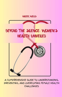 Beyond the Silence: Women's Health Unveiled: A Comprehensive Guide to Understanding, Preventing, and Overcoming Female Health Challenges - Wells, Harper