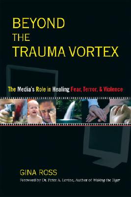 Beyond the Trauma Vortex: The Media's Role in Healing Fear, Terror, and Violence - Ross, Gina, and Levine, Peter A (Foreword by)