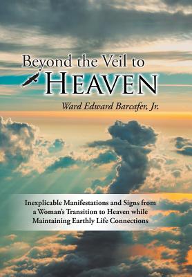 Beyond the Veil to Heaven: Inexplicable Manifestations and Signs from a Woman's Transition to Heaven while Maintaining Earthly Life Connections - Barcafer, Ward Edward, Jr.