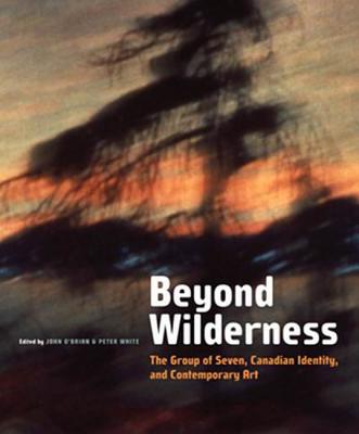 Beyond Wilderness: The Group of Seven, Canadian Identity, and Contemporary Art - O'Brian, John, and White, Peter