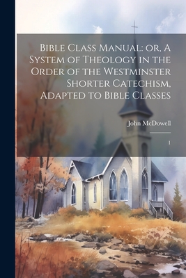 Bible Class Manual: or, A System of Theology in the Order of the Westminster Shorter Catechism, Adapted to Bible Classes: 1 - McDowell, John