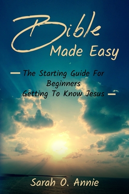 Bible Made Easy: The Starting Guide For Beginners Getting To Know Jesus Christ - Annie, Sarah O