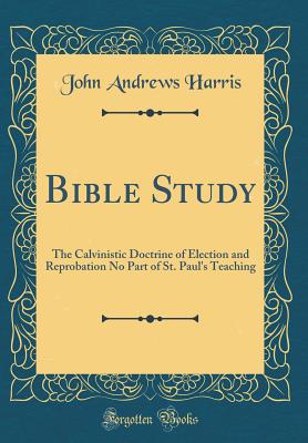 Bible Study: The Calvinistic Doctrine of Election and Reprobation No Part of St. Paul's Teaching (Classic Reprint) - Harris, John Andrews