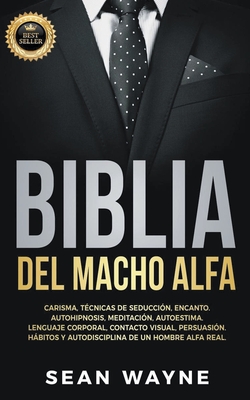 Biblia del Macho Alfa: Carisma, T?cnicas de Seducci?n, Encanto. Autohipnosis, Meditaci?n, Autoestima. Lenguaje Corporal, Contacto Visual, Persuasi?n. Hbitos y Autodisciplina de un Hombre Alfa Real. - Wayne, Sean