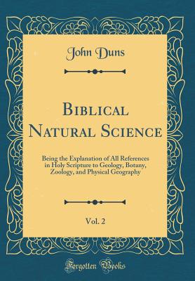 Biblical Natural Science, Vol. 2: Being the Explanation of All References in Holy Scripture to Geology, Botany, Zoology, and Physical Geography (Classic Reprint) - Duns, John