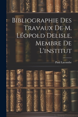 Bibliographie Des Travaux de M. Leopold Delisle, Membre de L'Institut - Lacombe, Paul