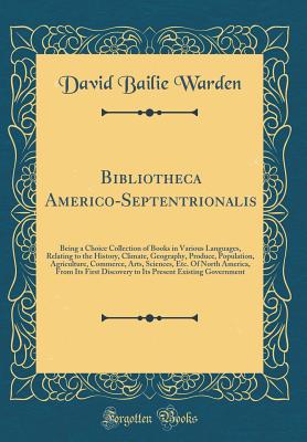 Bibliotheca Americo-Septentrionalis: Being a Choice Collection of Books in Various Languages, Relating to the History, Climate, Geography, Produce, Population, Agriculture, Commerce, Arts, Sciences, Etc. of North America, from Its First Discovery to Its P - Warden, David Bailie