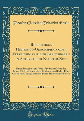 Bibliotheca Historico-Geographica Oder Verzeichniss Aller Brauchbaren in ?lterer Und Neuerer Zeit: Besonders Aber Vom Jahre 1750 Bis Zur Mitte Des Jahres 1824, in Deutschland Erschienenen B?cher ?ber Geschichte, Geographie Und Deren H?lfswissenschafte - Enslin, Theodor Christian Friedrich