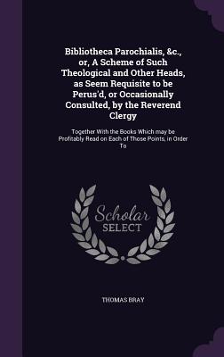 Bibliotheca Parochialis, &c., or, A Scheme of Such Theological and Other Heads, as Seem Requisite to be Perus'd, or Occasionally Consulted, by the Reverend Clergy: Together With the Books Which may be Profitably Read on Each of Those Points, in Order To - Bray, Thomas