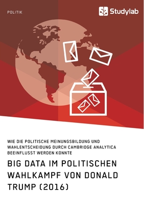 Big Data im politischen Wahlkampf von Donald Trump (2016): Wie die politische Meinungsbildung und Wahlentscheidung durch Cambridge Analytica beeinflusst werden konnte - Anonym