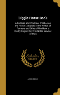 Biggle Horse Book: A Concise and Practical Treatise on the Horse: Adopted to the Needs of Farmers and Others Who Have a Kindly Regard for This Noble Servitor of Man