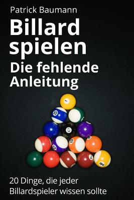 Billard Spielen - Die Fehlende Anleitung: 20 Dinge, Die Jeder Billardspieler Wissen Sollte - Baumann, Patrick