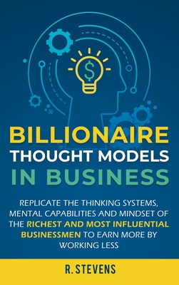 Billionaire Thought Models in Business: Replicate the thinking systems, mental capabilities and mindset of the Richest and Most Influential Businessmen to Earn More by Working Less - Stevens, R