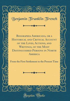 Biographia Americana, or a Historical and Critical Account of the Lives, Actions, and Writings, of the Most Distinguished Persons in North America: From the First Settlement to the Present Time (Classic Reprint) - French, Benjamin Franklin