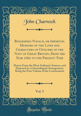 Biographia Navalis, or Impartial Memoirs of the Lives and Characters of Officers of the Navy of Great Britain, from the Year 1660 to the Present Time, Vol. 5: Drawn from the Most Authentic Sources, and Disposed in a Chronological Arrangement; Being the Fi - Charnock, John