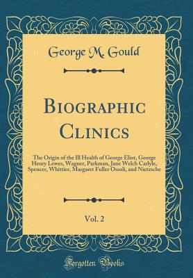 Biographic Clinics, Vol. 2: The Origin of the Ill Health of George Eliot, George Henry Lewes, Wagner, Parkman, Jane Welch Carlyle, Spencer, Whittier, Margaret Fuller Ossoli, and Nietzsche (Classic Reprint) - Gould, George M
