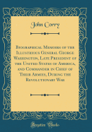 Biographical Memoirs of the Illustrious General George Washington, Late President of the United States of America, and Commander in Chief of Their Armies, During the Revolutionary War (Classic Reprint)