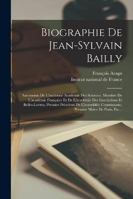 Biographie De Jean-sylvain Bailly: Astronome De L'ancienne Acadmie Des Sciences, Membre De L'acadmie Franaise Et De L'acadmie Des Inscriptions Et Belles-lettres, Premier Prsident De L'assemble Constituante, Premier Maire De Paris, Etc... - Arago, Franois, and Institut National de France (Creator)