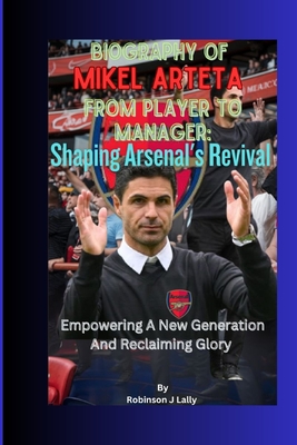 Biography Of Mikel Arteta From Player To Manager: Shaping Arsenal's Revival: Empowering A New Generation And Reclaiming Glory - J Lally, Robinson