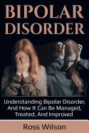 Bipolar Disorder: Understanding Bipolar Disorder, and How It Can Be Managed, Treated, and Improved