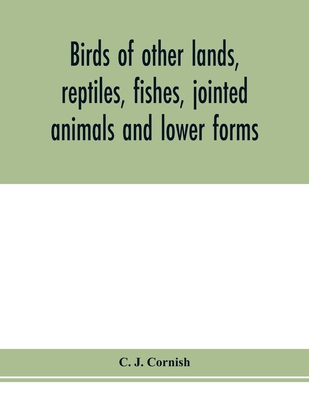 Birds of other lands, reptiles, fishes, jointed animals and lower forms - J Cornish, C