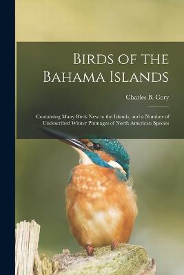 Birds of the Bahama Islands; Containing Many Birds new to the Islands, and a Number of Undescribed Winter Plumages of North American Species - Cory, Charles B 1857-1921