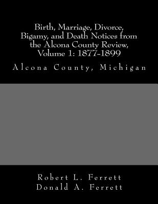 Birth, Marriage, Divorce, Bigamy, and Death Notices from the Alcona County Review, Volume 1: 1877-1899 - Ferrett, Donald a, and Ferrett, Robert L