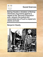 Bishop Hoadly's Refutation of Bishop Sherlock's Arguments Against a Repeal of the Test and Corporation Acts: Wherein the Justice and Reasonableness of Such a Repeal Are Clearly Evinced