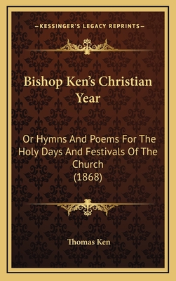 Bishop Ken's Christian Year: Or Hymns and Poems for the Holy Days and Festivals of the Church (1868) - Ken, Thomas