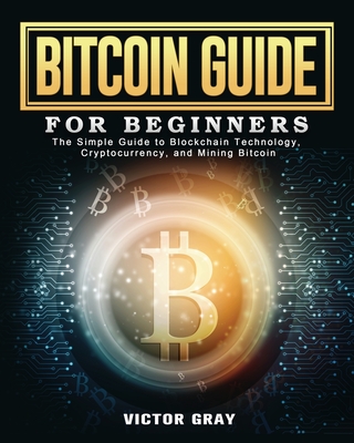 Bitcoin Guide for Beginners: The Simple Guide to Blockchain Technology, Cryptocurrency, and Mining Bitcoin - Gray, Victor