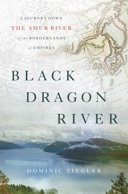 Black Dragon River: A Journey Down the Amur River at the Borderlands of Empires - Ziegler, Dominic