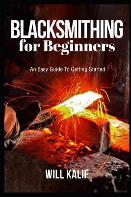 Blacksmithing for Beginners: An Easy Guide To Getting Started - Kalif, Will