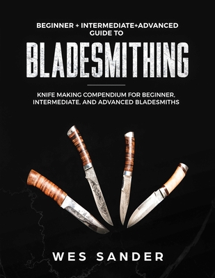 Bladesmithing: Beginner + Intermediate + Advanced Guide to Bladesmithing: Knife Making Compendium for Beginner, Intermediate, and Advanced Bladesmiths - Sander, Wes