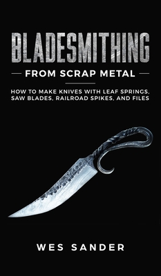 Bladesmithing From Scrap Metal: How to Make Knives With Leaf Springs, Saw Blades, Railroad Spikes, and Files - Sander, Wes