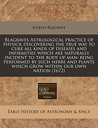 Blagraves Astrological Practice of Physick Discovering the True Way to Cure All Kinds of Diseases and Infirmities ... Being Performed by Such Herbs and Plants Which Grow Within Our Own Nation (1671)