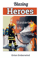 Blazing Heroes: Mastering the Art of Firefighting: Unleash Your Inner Hero and Conquer the Flames