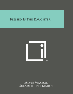 Blessed Is the Daughter - Waxman, Meyer, and Ish-Kishor, Sulamith, and Sloan, Jacob