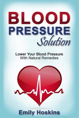 Blood Pressure: Blood Pressure Solution - Lower Your Blood Pressure With Natural Remedies - Hoskins, Emily