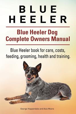 Blue Heeler. Blue Heeler Dog Complete Owners Manual. Blue Heeler book for care, costs, feeding, grooming, health and training. - Moore, Asia, and Hoppendale, George