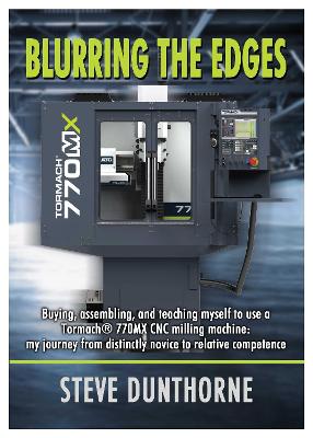 Blurring the Edges.: Buying, assembling, and teaching myself to use a 770MX Tormach CNC milling machine. My journey from distinctly novice to relative competence. - Dunthorne, Steve