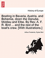 Boating in Bavaria, Austria, and Bohemia, Down the Danube, Moldau and Elbe. by REV. A. F. R. Bird ... and the Rest of the Boat's Crew. [With Illustrations.]