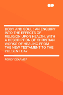 Body and Soul: An Enquiry Into the Effects of Religion Upon Health, with a Description of Christian Works of Healing from the New Testament to the Present Day