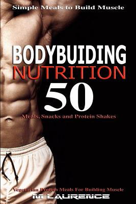 Bodybuilding Nutrition: 50 Meals, Snacks and Protein Shakes, Simple Meals to Build Muscle, High Protein Recipes for Getting Ripped, Vegetarian Protein Meals for Muscle Building - Laurence, M