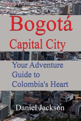 Bogot Capital City: Your Adventure Guide to Colombia's Heart - Jackson, Daniel