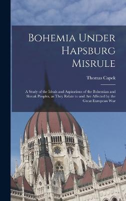 Bohemia Under Hapsburg Misrule; a Study of the Ideals and Aspirations of the Bohemian and Slovak Peoples, as They Relate to and are Affected by the Great European War - Capek, Thomas