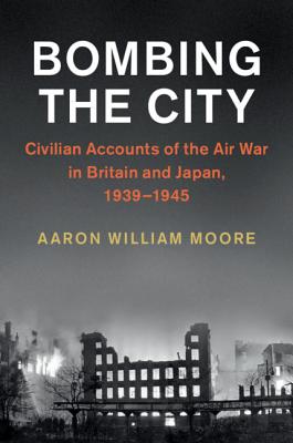 Bombing the City: Civilian Accounts of the Air War in Britain and Japan, 1939-1945 - Moore, Aaron William