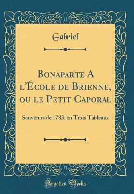 Bonaparte a l'cole de Brienne, Ou Le Petit Caporal: Souvenirs de 1783, En Trois Tableaux (Classic Reprint) - Gabriel, Gabriel