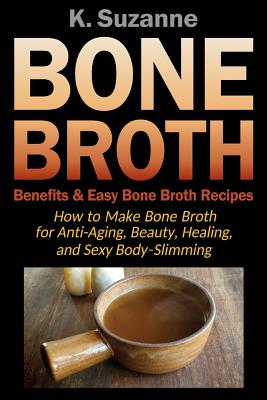 Bone Broth Benefits & Easy Bone Broth Recipes: How to Make Bone Broth for Anti-Aging, Beauty, Healing, and Sexy Body-Slimming - Suzanne, K