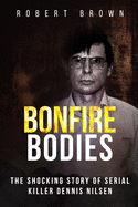 Bonfire Bodies: The Shocking Story of Serial Killer Dennis Nilsen - Brown, Robert